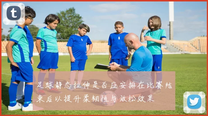 足球静态拉伸是否应安排在比赛结束后以提升柔韧性与放松效果