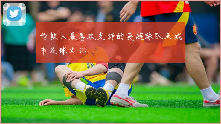 伦敦人最喜欢支持的英超球队及城市足球文化
