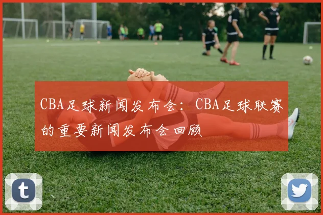 CBA足球新闻发布会：CBA足球联赛的重要新闻发布会回顾